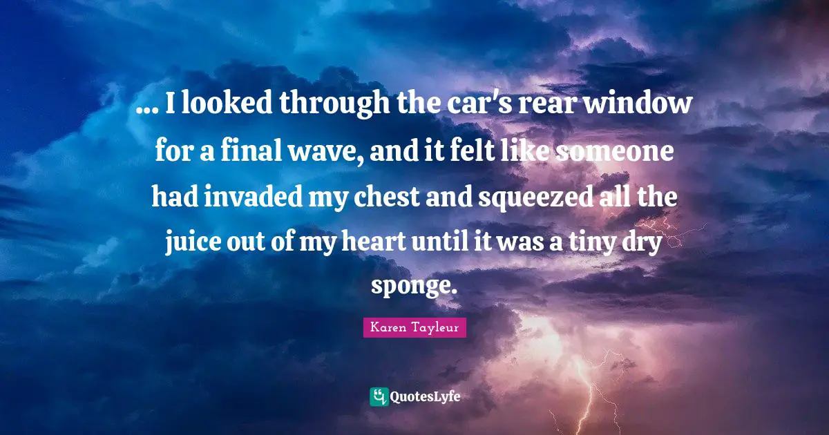 ... I looked through the car's rear window for a final wave, and it felt like someone had invaded my chest and squeezed all the juice out of my heart until it was a tiny dry sponge.