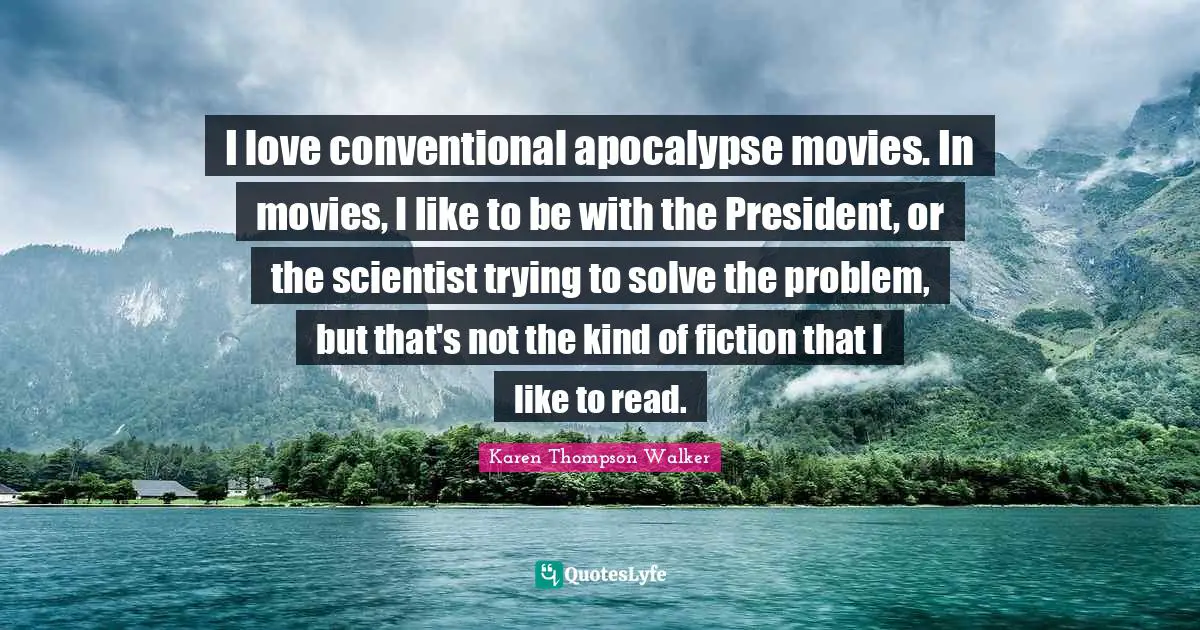 I love conventional apocalypse movies. In movies, I like to be with the President, or the scientist trying to solve the problem, but that's not the kind of fiction that I like to read.