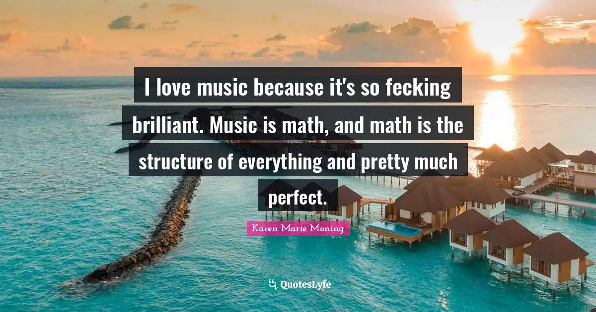 I love music because it's so fecking brilliant. Music is math, and math is the structure of everything and pretty much perfect.