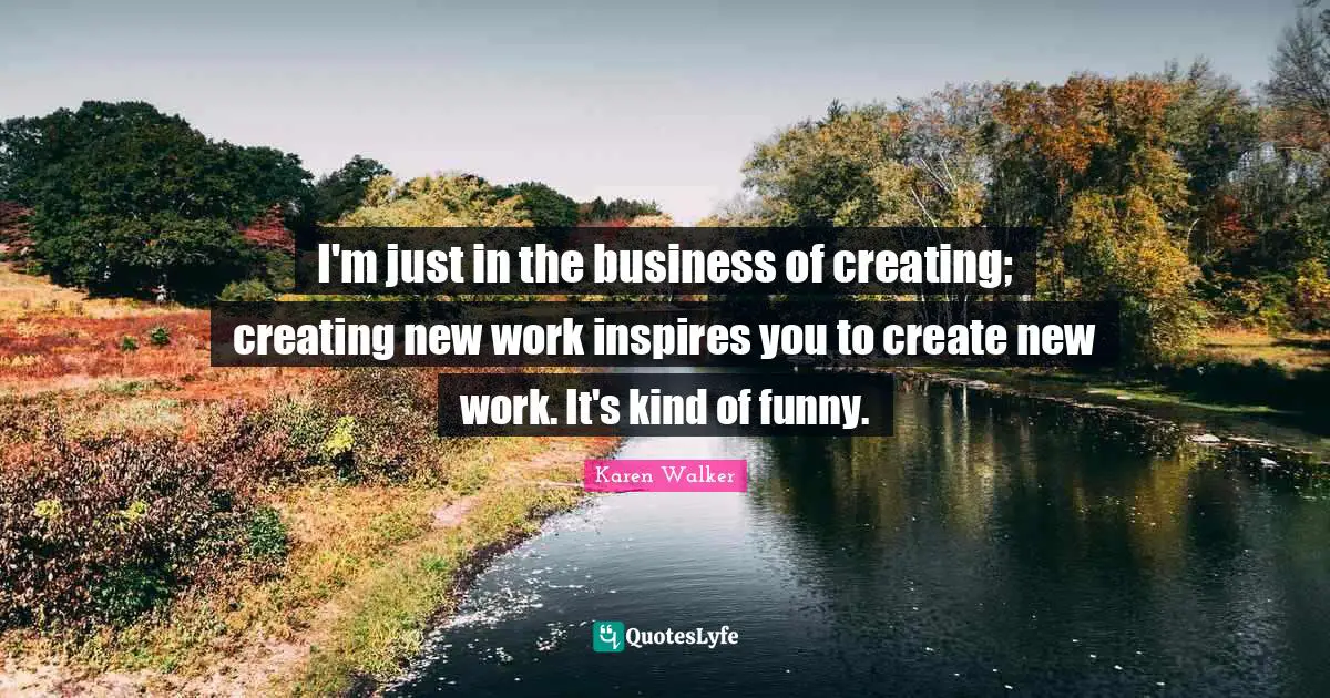 I'm just in the business of creating; creating new work inspires you to create new work. It's kind of funny.