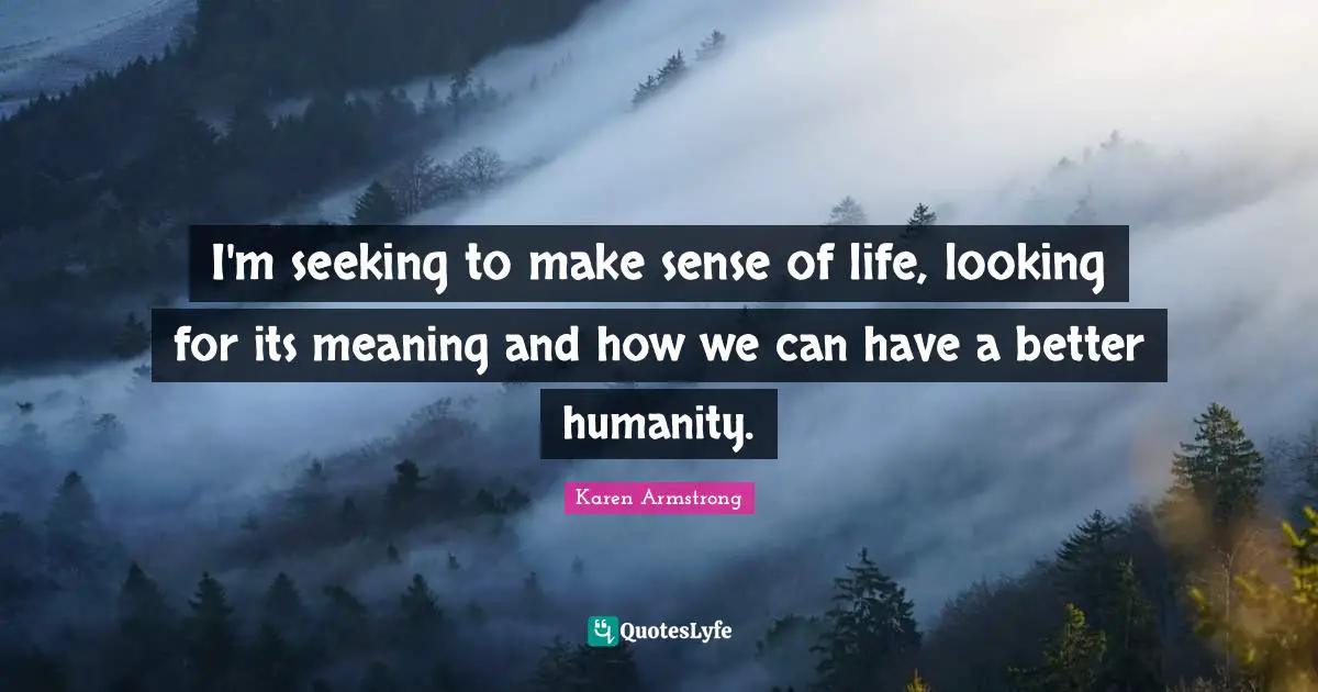 I'm seeking to make sense of life, looking for its meaning and how we can have a better humanity.