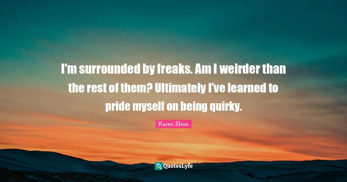 I'm surrounded by freaks. Am I weirder than the rest of them? Ultimately I've learned to pride myself on being quirky.