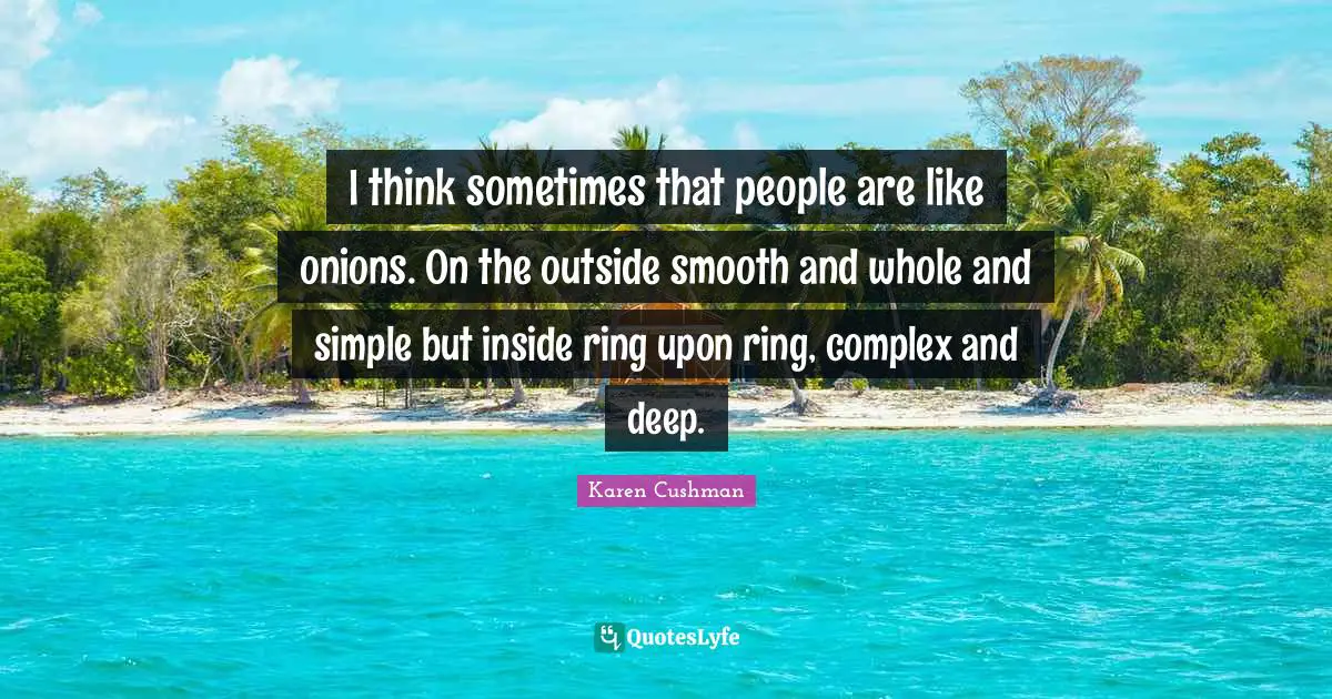 I think sometimes that people are like onions. On the outside smooth and whole and simple but inside ring upon ring, complex and deep.