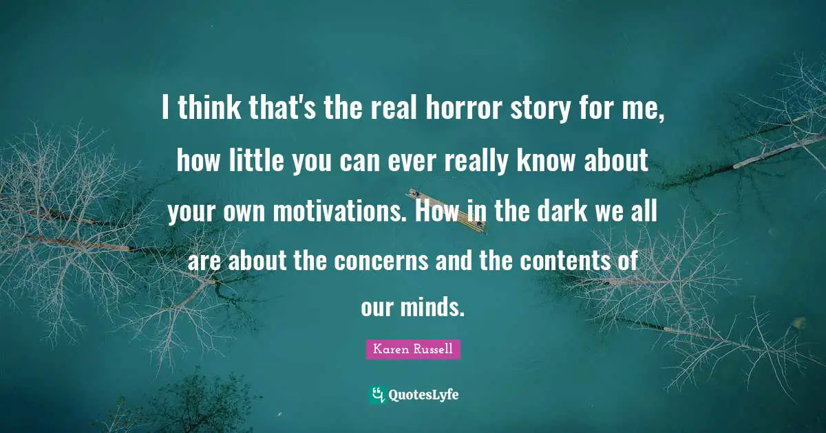 I think that's the real horror story for me, how little you can ever really know about your own motivations. How in the dark we all are about the concerns and the contents of our minds.