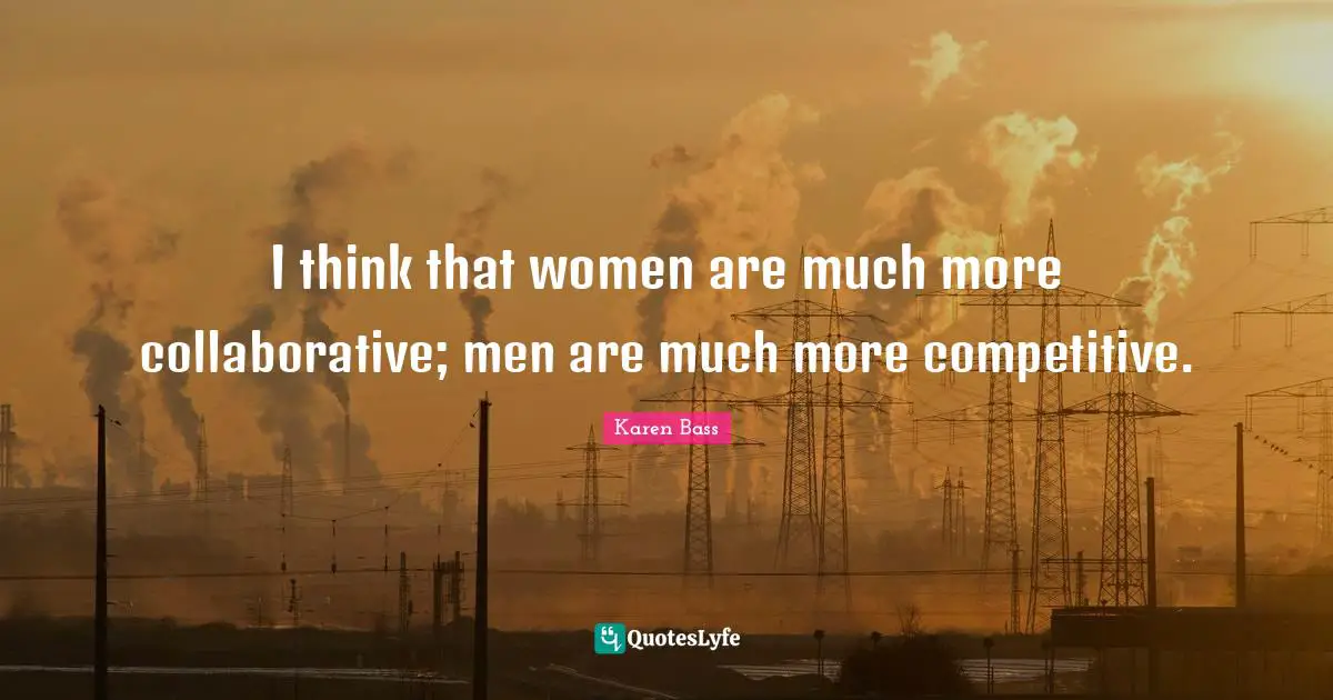 I think that women are much more collaborative; men are much more competitive.