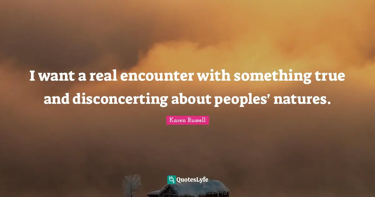 I want a real encounter with something true and disconcerting about peoples' natures.