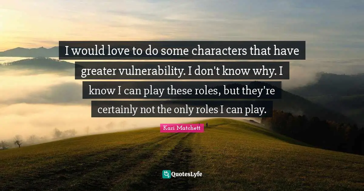 I would love to do some characters that have greater vulnerability. I don't know why. I know I can play these roles, but they're certainly not the only roles I can play.