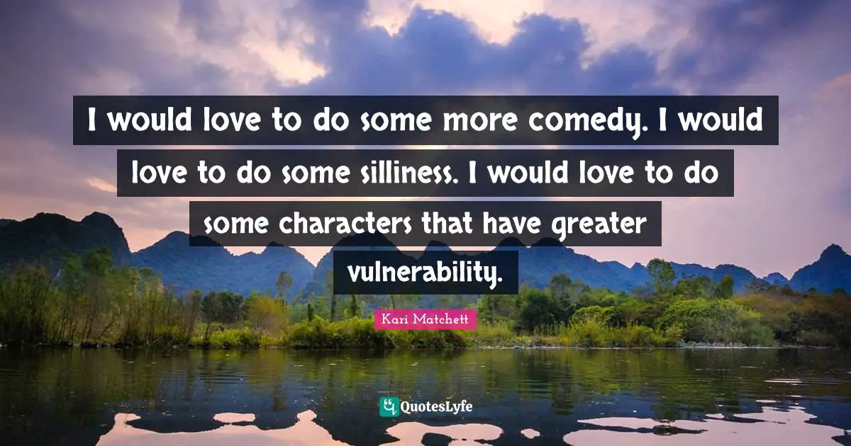 I would love to do some more comedy. I would love to do some silliness. I would love to do some characters that have greater vulnerability.