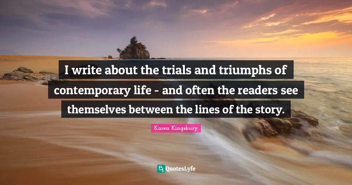 I write about the trials and triumphs of contemporary life - and often the readers see themselves between the lines of the story.