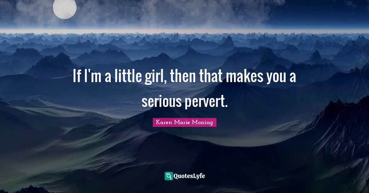If I'm a little girl, then that makes you a serious pervert.
