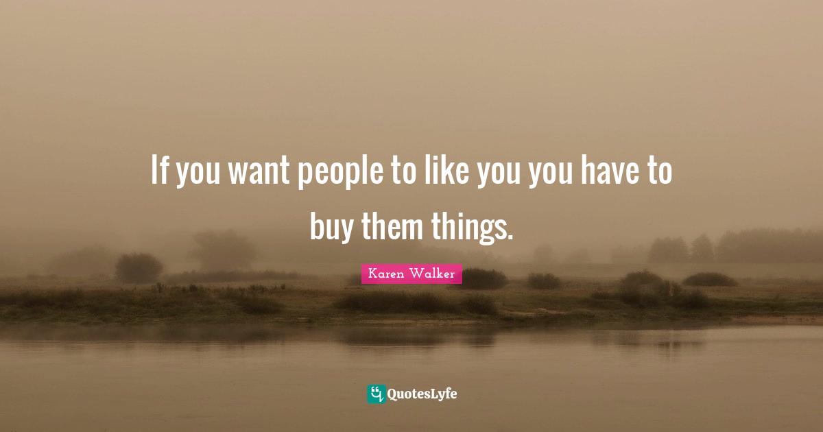 If you want people to like you you have to buy them things.