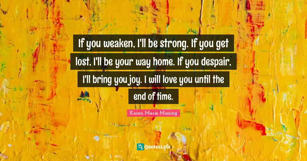 If you weaken, I'll be strong. If you get lost, I'll be your way home. If you despair, I'll bring you joy. I will love you until the end of time.