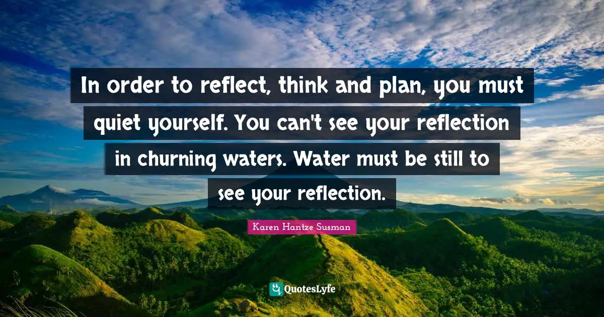 In order to reflect, think and plan, you must quiet yourself. You can't see your reflection in churning waters. Water must be still to see your reflection.