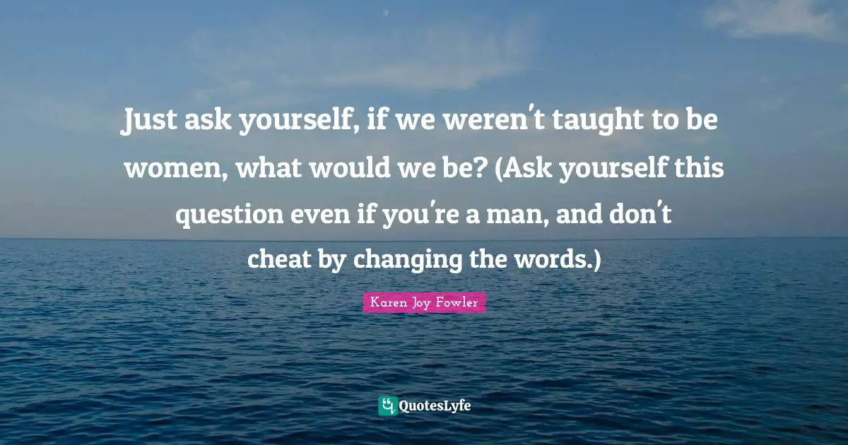 Just ask yourself, if we weren't taught to be women, what would we be? (Ask yourself this question even if you're a man, and don't cheat by changing the words.)