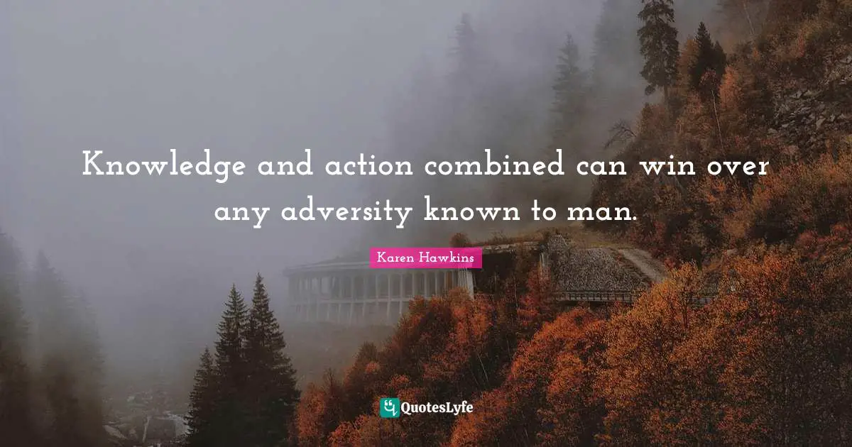 Knowledge and action combined can win over any adversity known to man.