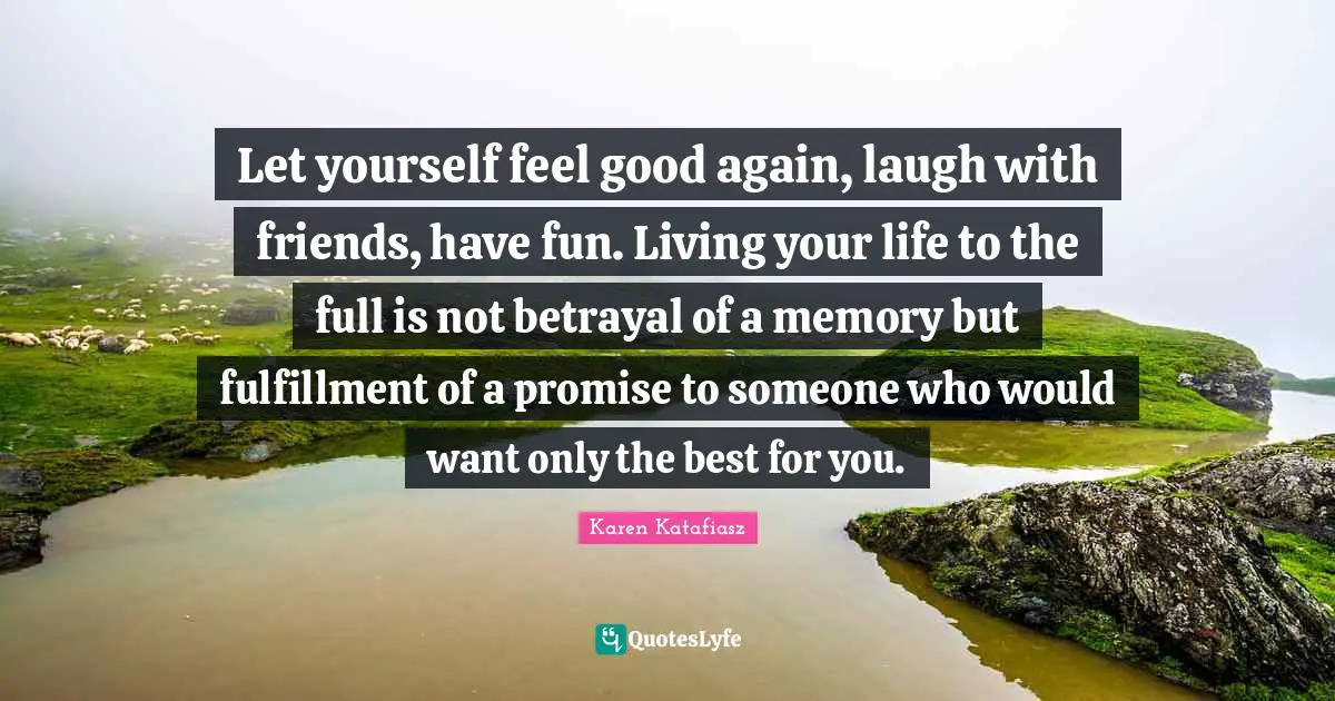 Let yourself feel good again, laugh with friends, have fun. Living your life to the full is not betrayal of a memory but fulfillment of a promise to someone who would want only the best for you.