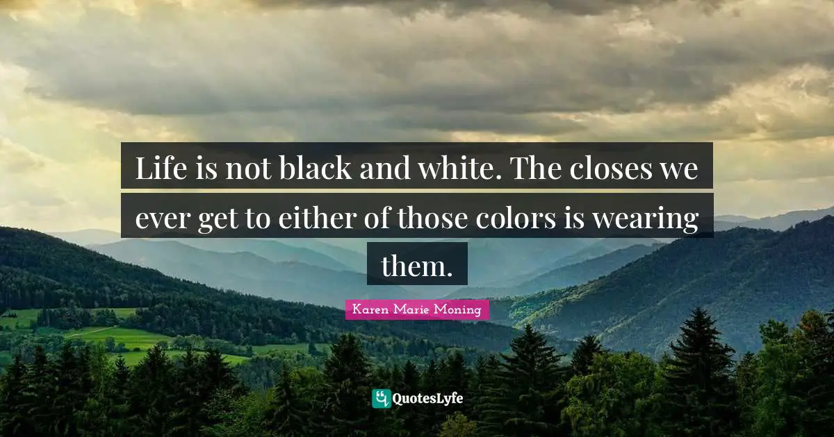 Life is not black and white. The closes we ever get to either of those colors is wearing them.