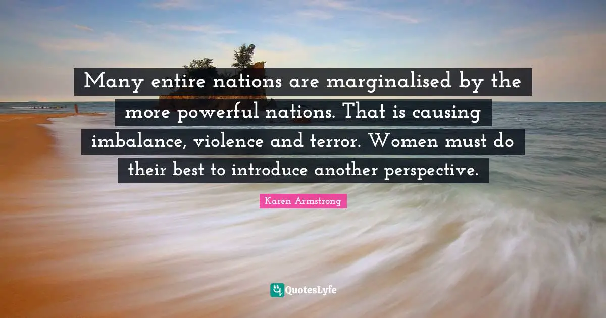 Many entire nations are marginalised by the more powerful nations. That is causing imbalance, violence and terror. Women must do their best to introduce another perspective.