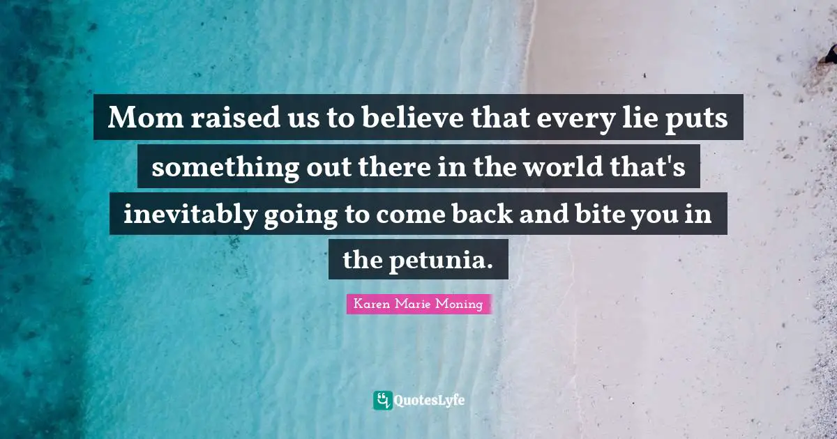 Mom raised us to believe that every lie puts something out there in the world that's inevitably going to come back and bite you in the petunia.