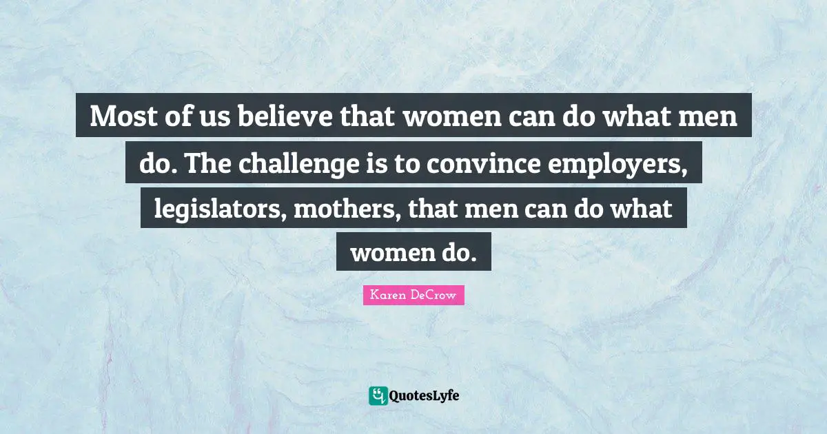 Most of us believe that women can do what men do. The challenge is to convince employers, legislators, mothers, that men can do what women do.
