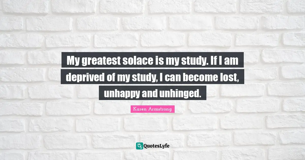 My greatest solace is my study. If I am deprived of my study, I can become lost, unhappy and unhinged.