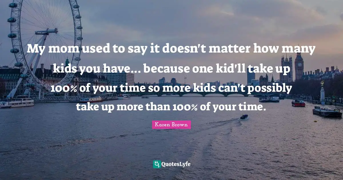My mom used to say it doesn't matter how many kids you have... because one kid'll take up 100% of your time so more kids can't possibly take up more than 100% of your time.