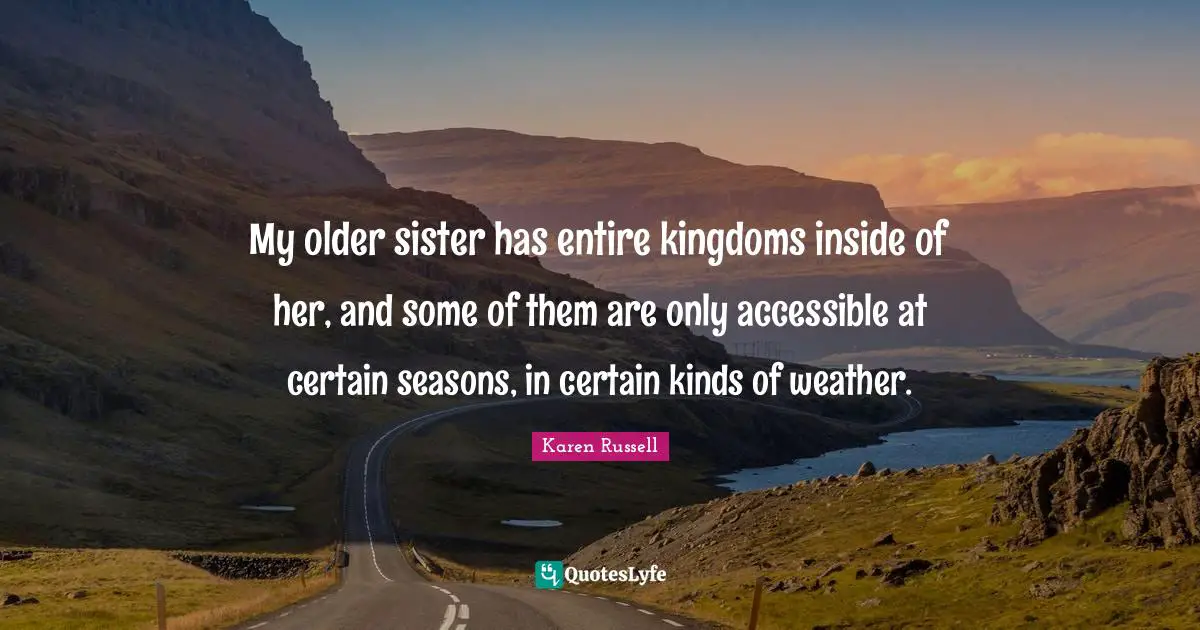 My older sister has entire kingdoms inside of her, and some of them are only accessible at certain seasons, in certain kinds of weather.