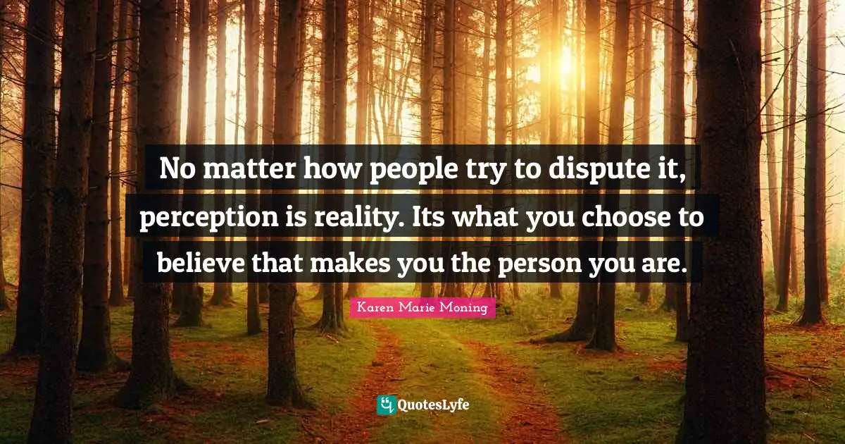 No matter how people try to dispute it, perception is reality. Its what you choose to believe that makes you the person you are.