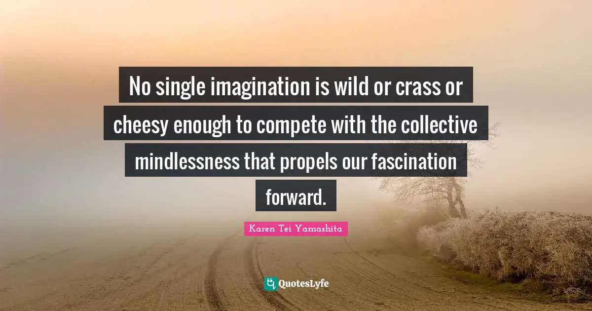 No single imagination is wild or crass or cheesy enough to compete with the collective mindlessness that propels our fascination forward.