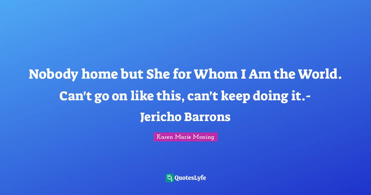 Nobody home but She for Whom I Am the World. Can't go on like this, can't keep doing it.- Jericho Barrons