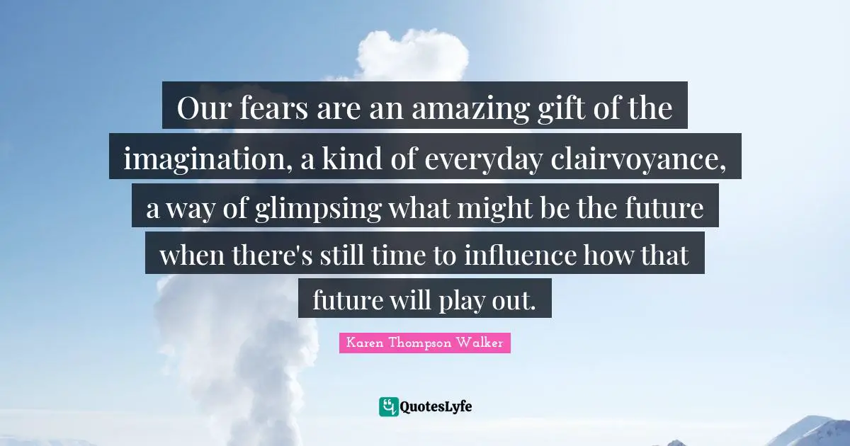 Our fears are an amazing gift of the imagination, a kind of everyday clairvoyance, a way of glimpsing what might be the future when there's still time to influence how that future will play out.