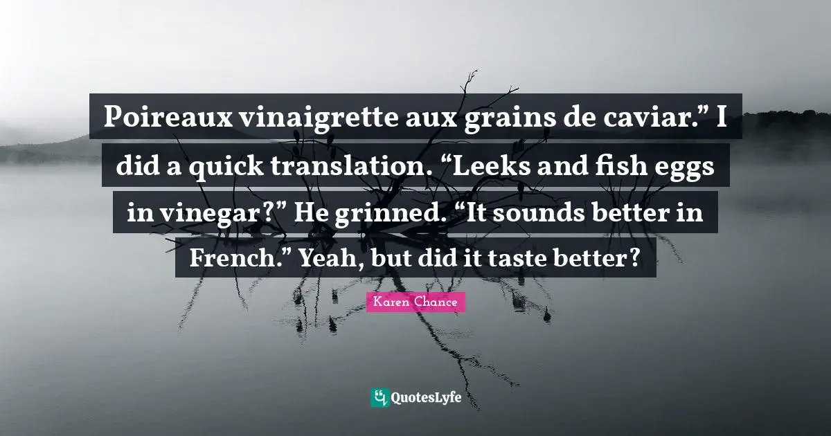 Poireaux vinaigrette aux grains de caviar.” I did a quick translation. “Leeks and fish eggs in vinegar?” He grinned. “It sounds better in French.” Yeah, but did it taste better?