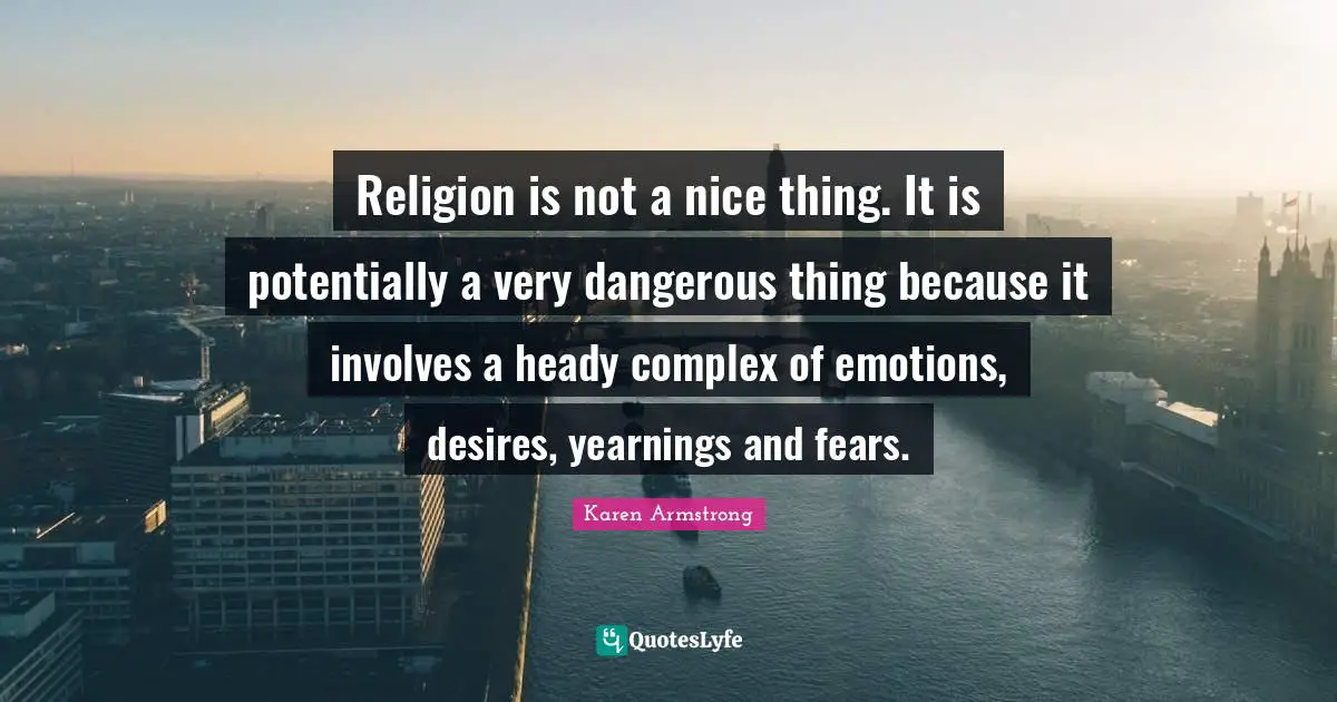 Religion is not a nice thing. It is potentially a very dangerous thing because it involves a heady complex of emotions, desires, yearnings and fears.