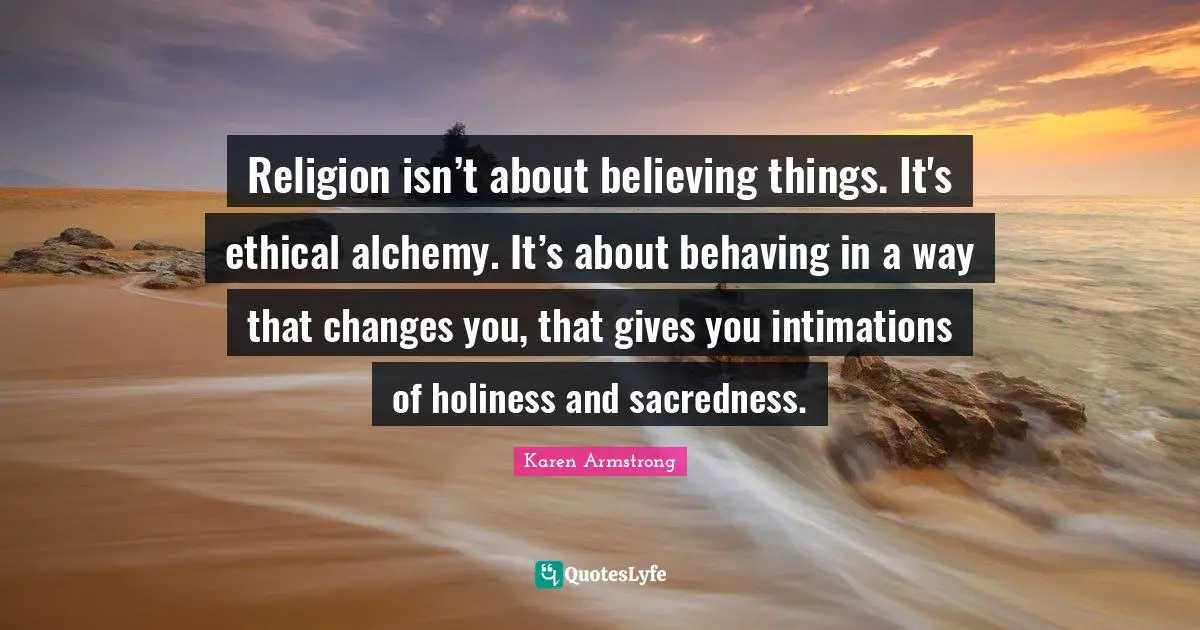 Karen Armstrong Quotes: Religion isn’t about believing things. It's ethical alchemy. It’s about behaving in a way that changes you, that gives you intimations of holiness and sacredness.