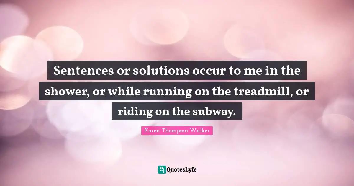 Sentences or solutions occur to me in the shower, or while running on the treadmill, or riding on the subway.
