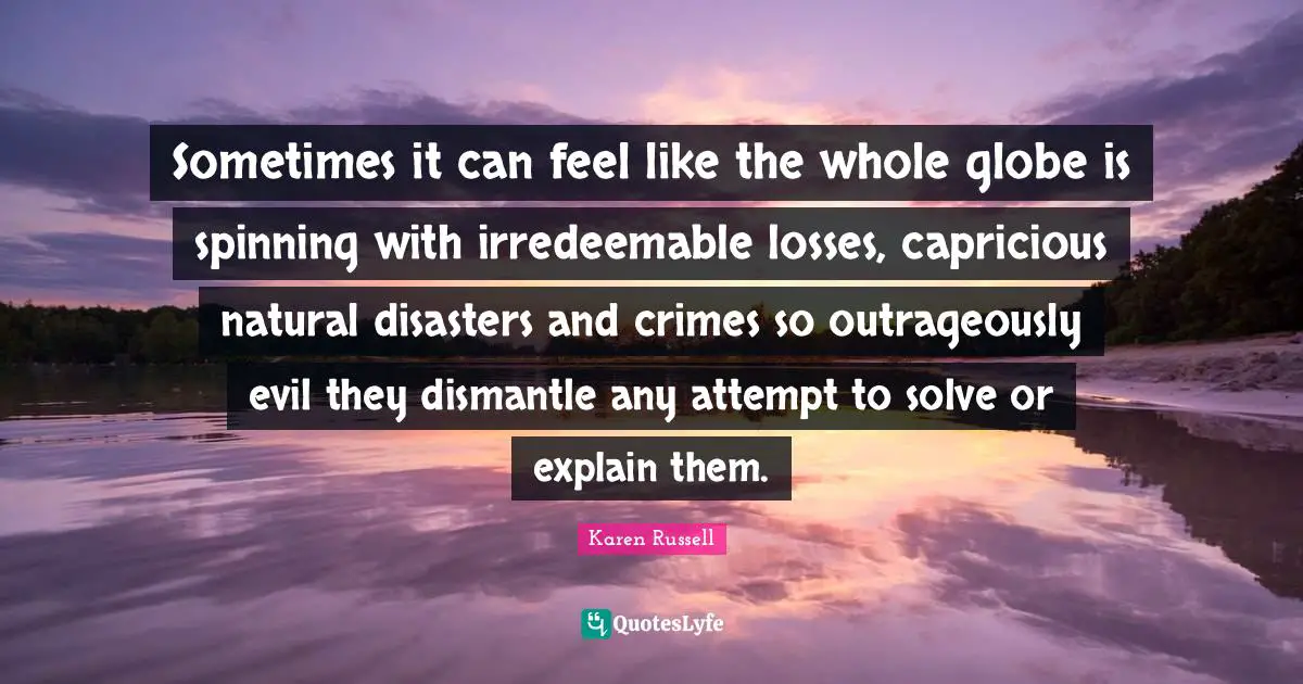 Sometimes it can feel like the whole globe is spinning with irredeemable losses, capricious natural disasters and crimes so outrageously evil they dismantle any attempt to solve or explain them.