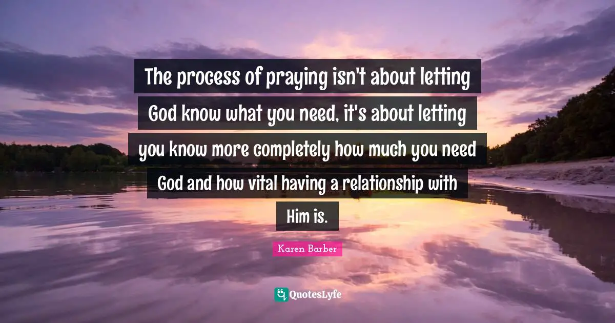 The process of praying isn't about letting God know what you need, it's about letting you know more completely how much you need God and how vital having a relationship with Him is.