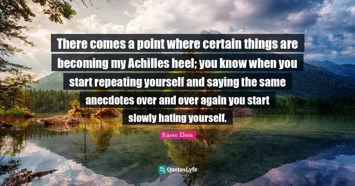 There comes a point where certain things are becoming my Achilles heel; you know when you start repeating yourself and saying the same anecdotes over and over again you start slowly hating yourself.