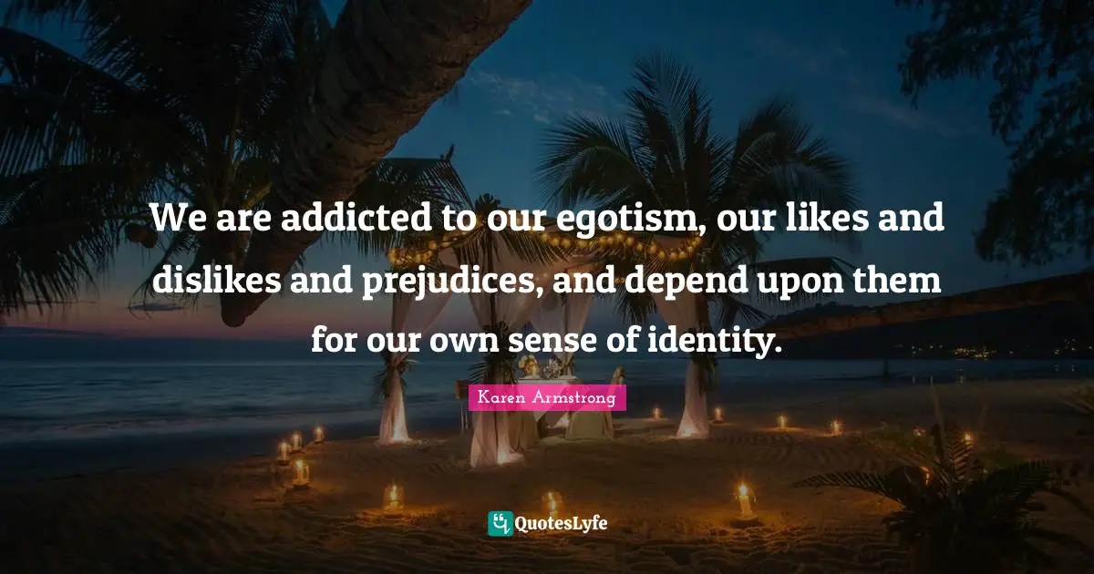 We are addicted to our egotism, our likes and dislikes and prejudices, and depend upon them for our own sense of identity.