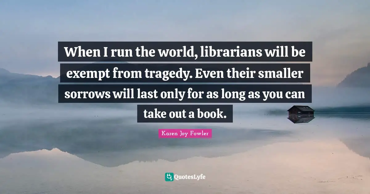 When I run the world, librarians will be exempt from tragedy. Even their smaller sorrows will last only for as long as you can take out a book.