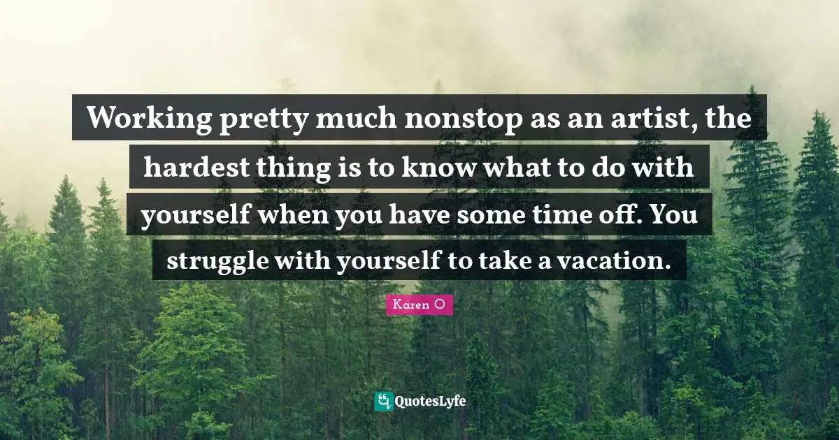 Working pretty much nonstop as an artist, the hardest thing is to know what to do with yourself when you have some time off. You struggle with yourself to take a vacation.