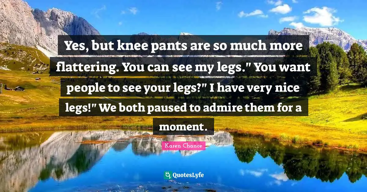 Yes, but knee pants are so much more flattering. You can see my legs." You want people to see your legs?" I have very nice legs!" We both paused to admire them for a moment.