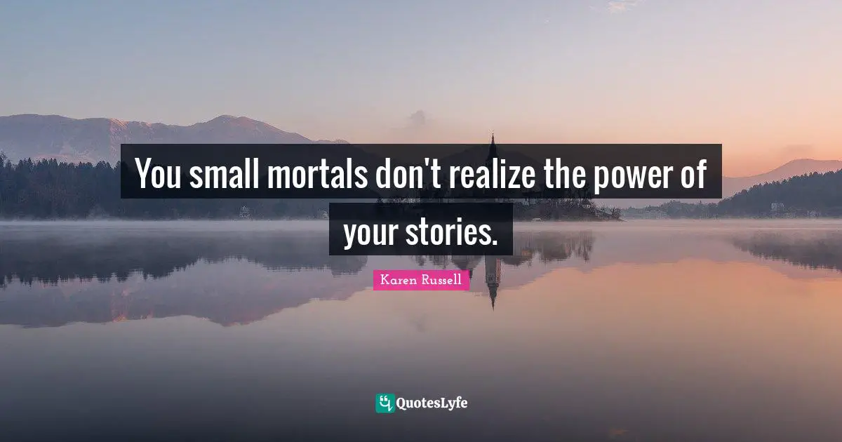 You small mortals don't realize the power of your stories.