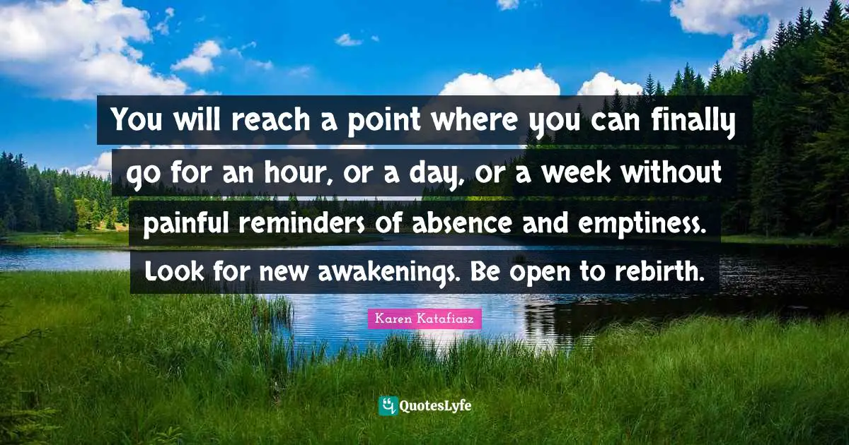 Reminders Quotes: "You will reach a point where you can finally go for an hour, or a day, or a week without painful reminders of absence and emptiness. Look for new awakenings. Be open to rebirth."
