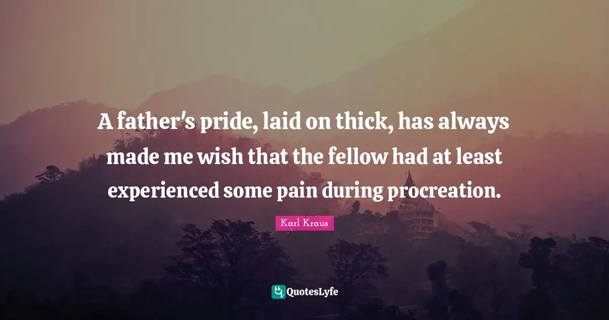 A father's pride, laid on thick, has always made me wish that the fellow had at least experienced some pain during procreation.