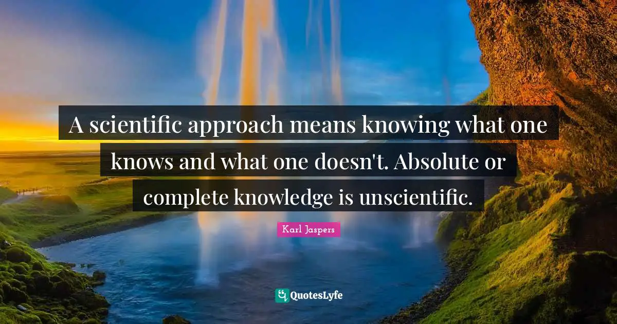 A scientific approach means knowing what one knows and what one doesn't. Absolute or complete knowledge is unscientific.