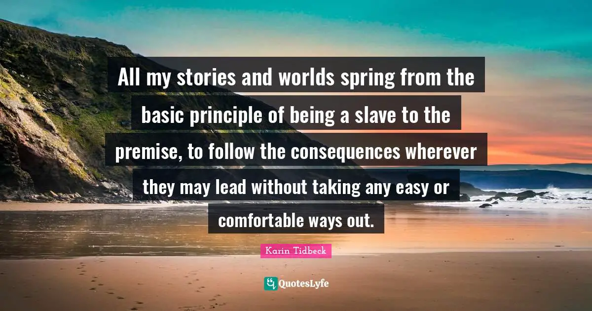 All my stories and worlds spring from the basic principle of being a slave to the premise, to follow the consequences wherever they may lead without taking any easy or comfortable ways out.