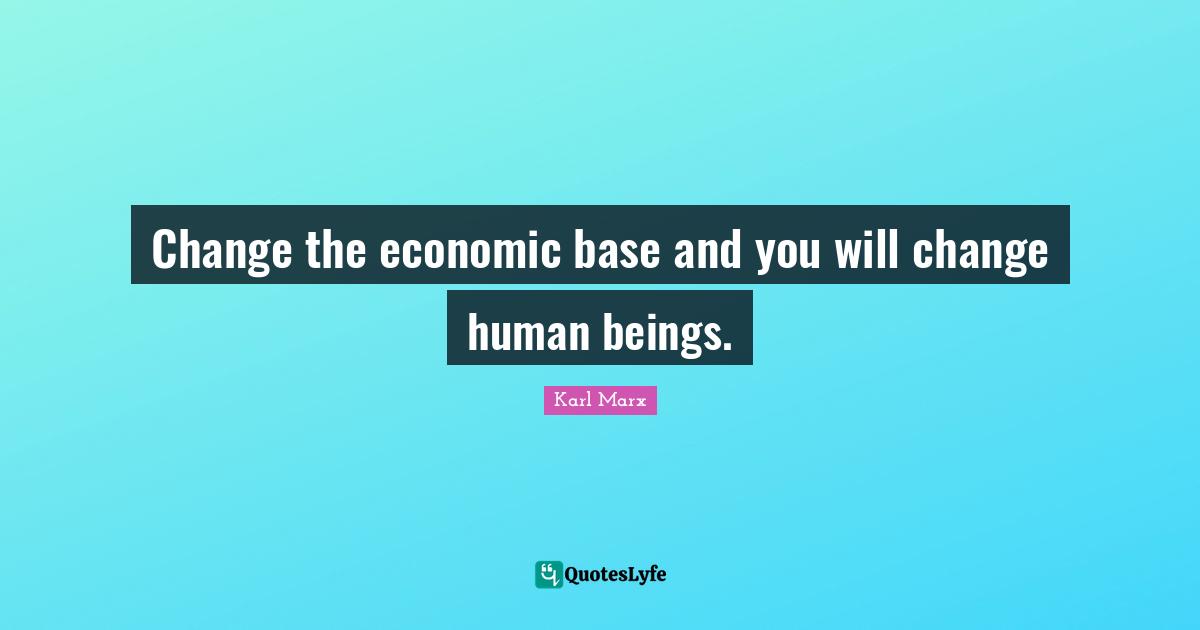 Change the economic base and you will change human beings.