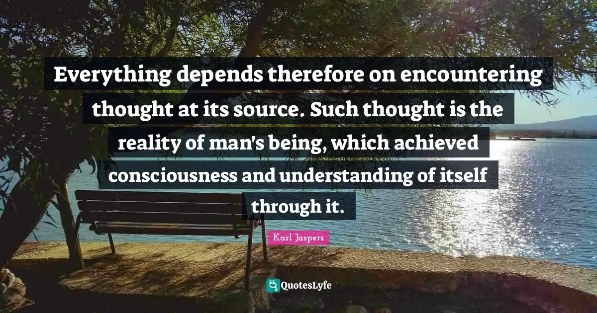 Karl Jaspers Quotes: "Everything depends therefore on encountering thought at its source. Such thought is the reality of man's being, which achieved consciousness and understanding of itself through it."