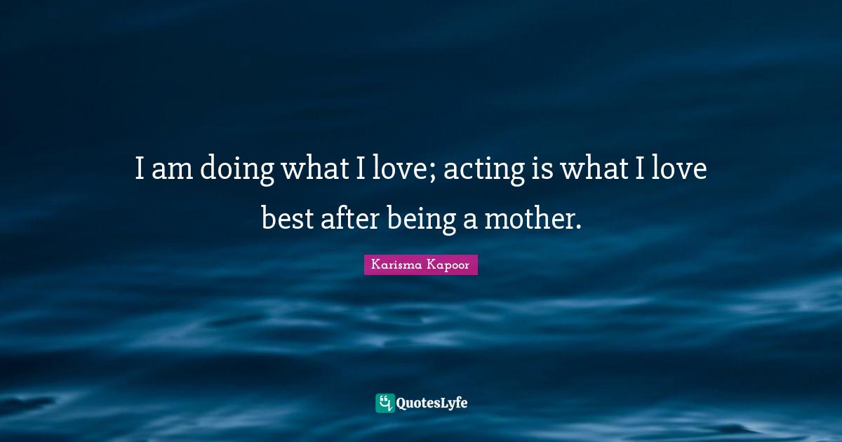 I am doing what I love; acting is what I love best after being a mother.